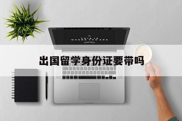 出国留学身份证要带吗，出国留学身份证要带吗现在