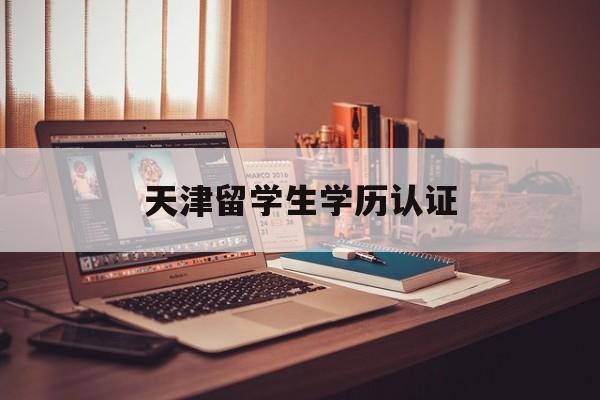 天津留学生学历认证，天津留学生学历认证怎么弄
